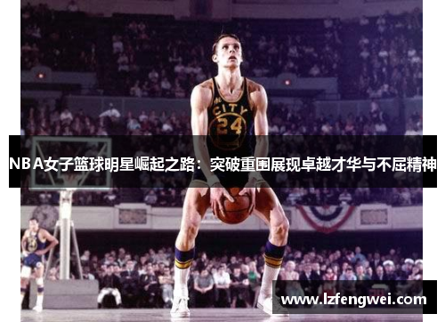 NBA女子篮球明星崛起之路：突破重围展现卓越才华与不屈精神